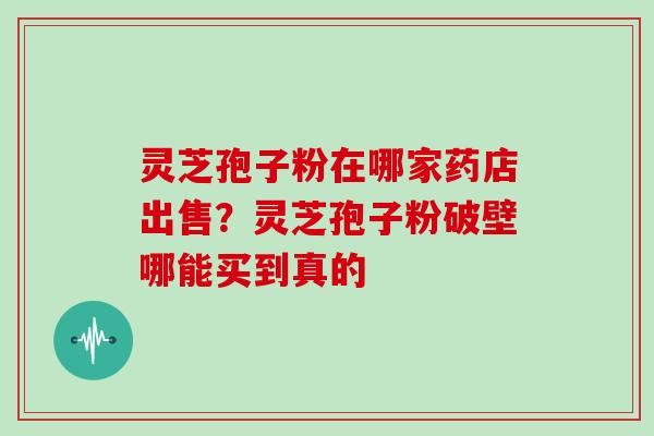 灵芝孢子粉在哪家药店出售?灵芝孢子粉破壁哪能买到真的