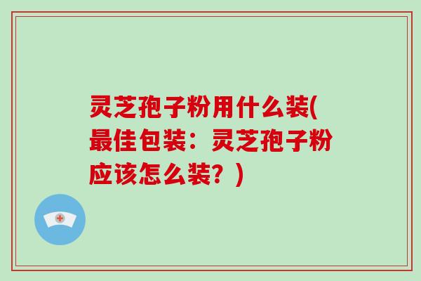 灵芝孢子粉用什么装(最佳包装：灵芝孢子粉应该怎么装？)