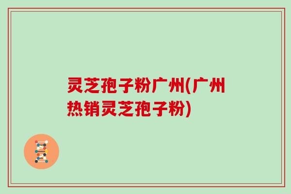 灵芝孢子粉广州(广州热销灵芝孢子粉)