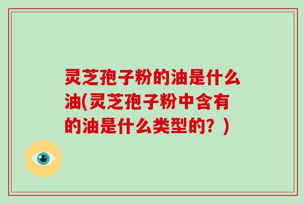 灵芝孢子粉的油是什么油(灵芝孢子粉中含有的油是什么类型的?)