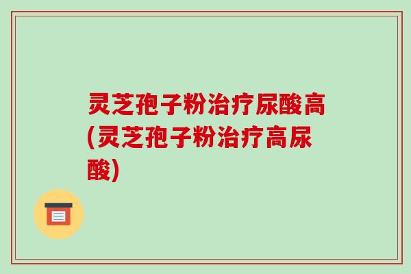 灵芝孢子粉治疗尿酸高(灵芝孢子粉治疗高尿酸)