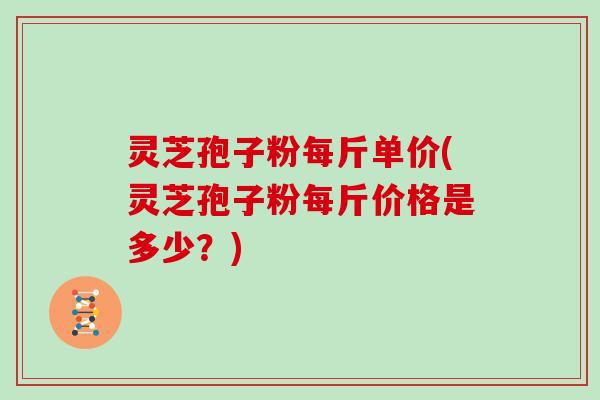 灵芝孢子粉每斤单价(灵芝孢子粉每斤价格是多少?)
