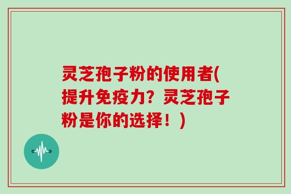 灵芝孢子粉的使用者(提升免疫力?灵芝孢子粉是你的选择!)