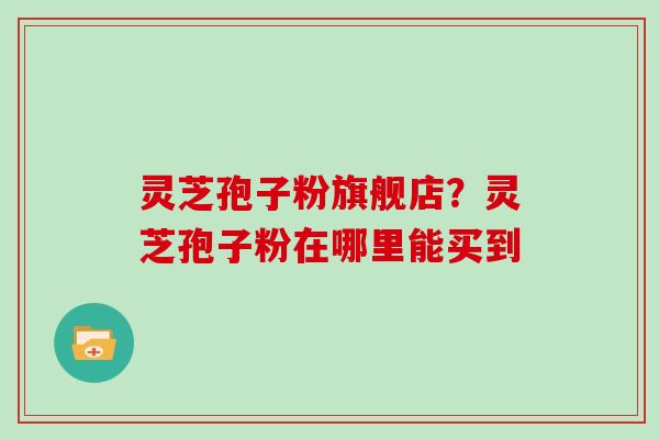 灵芝孢子粉旗舰店?灵芝孢子粉在哪里能买到