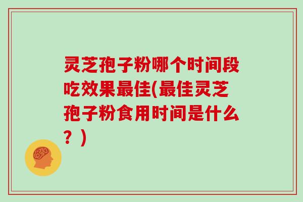 灵芝孢子粉哪个时间段吃效果最佳(最佳灵芝孢子粉食用时间是什么?)