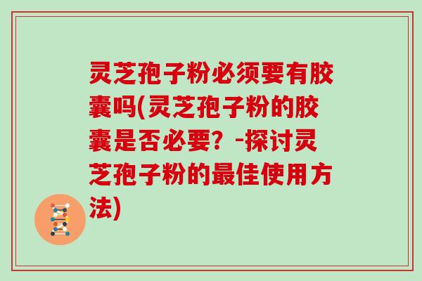 灵芝孢子粉必须要有胶囊吗(灵芝孢子粉的胶囊是否必要?-探讨灵芝孢子粉的最佳使用方法)