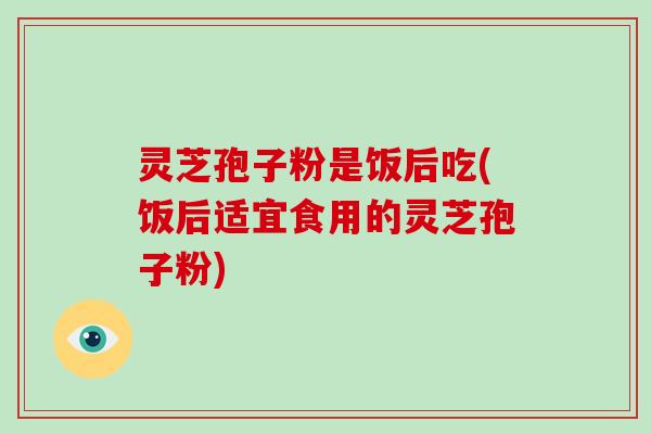 灵芝孢子粉是饭后吃(饭后适宜食用的灵芝孢子粉)