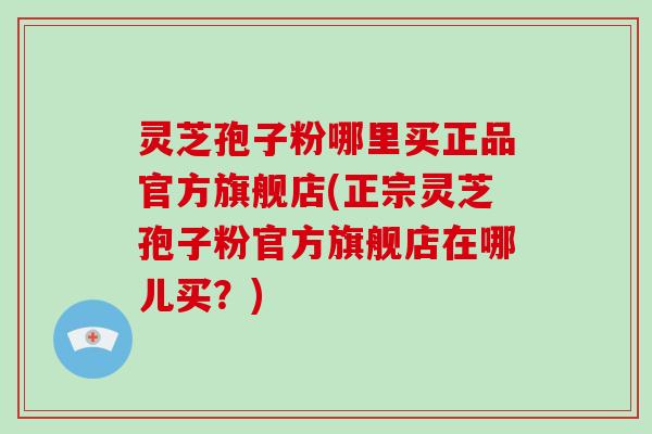 灵芝孢子粉哪里买正品官方旗舰店(正宗灵芝孢子粉官方旗舰店在哪儿买？)