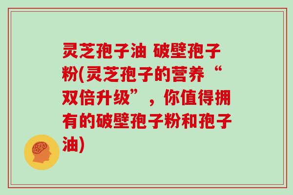 灵芝孢子油 破壁孢子粉(灵芝孢子的营养“双倍升级”,你值得拥有的破壁孢子粉和孢子油)