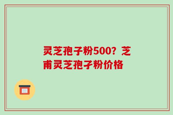 灵芝孢子粉500?芝甫灵芝孢孑粉价格