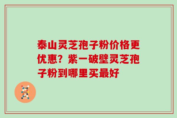 泰山灵芝孢子粉价格更优惠?紫一破壁灵芝孢子粉到哪里买最好