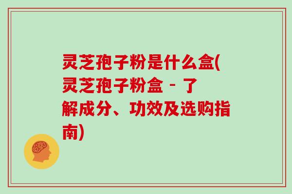 灵芝孢子粉是什么盒(灵芝孢子粉盒 - 了解成分、功效及选购指南)
