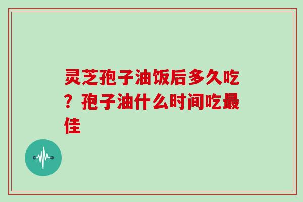 灵芝孢子油饭后多久吃？孢子油什么时间吃最佳