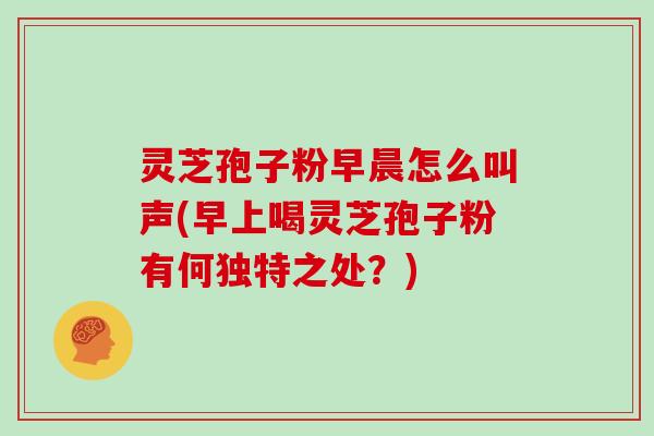 灵芝孢子粉早晨怎么叫声(早上喝灵芝孢子粉有何独特之处?)