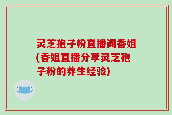 灵芝孢子粉直播间香姐(香姐直播分享灵芝孢子粉的养生经验)