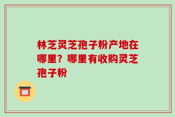 林芝灵芝孢子粉产地在哪里?哪里有收购灵芝孢子粉