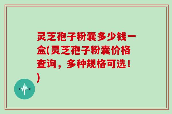 灵芝孢子粉囊多少钱一盒(灵芝孢子粉囊价格查询,多种规格可选!)