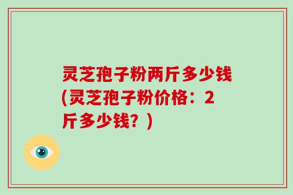 灵芝孢子粉两斤多少钱(灵芝孢子粉价格:2斤多少钱?)