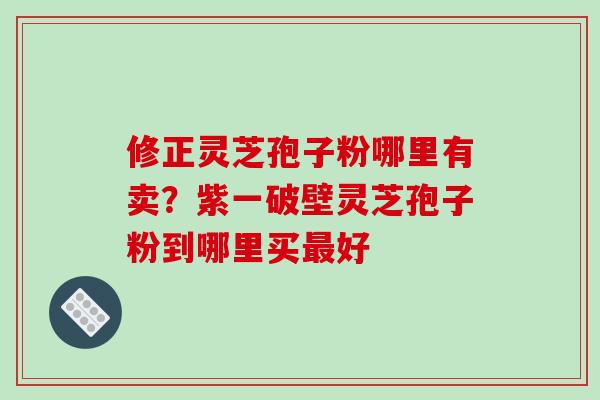 修正灵芝孢子粉哪里有卖？紫一破壁灵芝孢子粉到哪里买最好