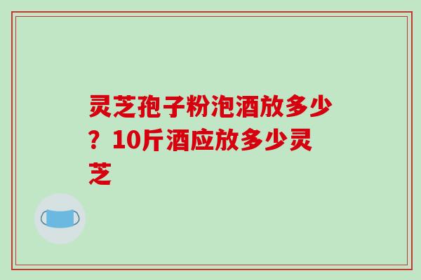 灵芝孢子粉泡酒放多少?10斤酒应放多少灵芝