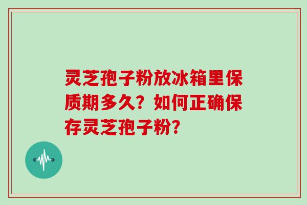 灵芝孢子粉放冰箱里保质期多久?如何正确保存灵芝孢子粉?
