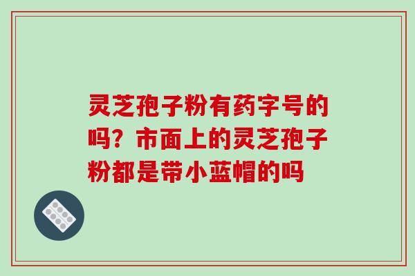 灵芝孢子粉有药字号的吗?市面上的灵芝孢子粉都是带小蓝帽的吗