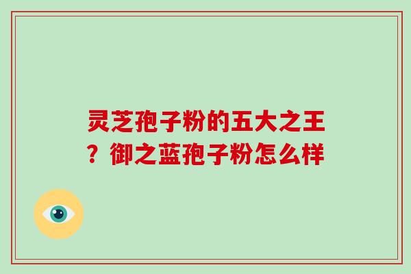 灵芝孢子粉的五大之王?御之蓝孢子粉怎么样