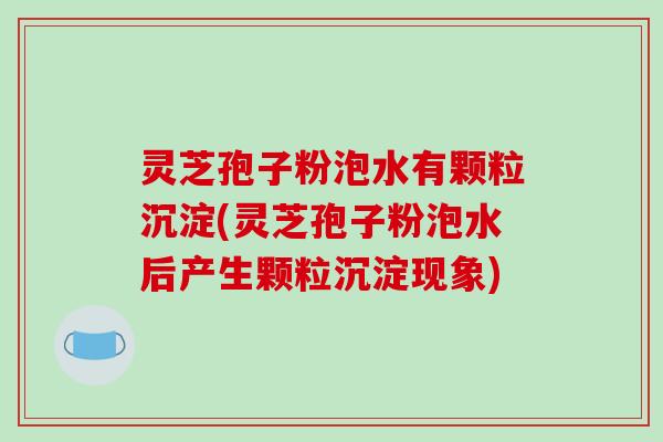 灵芝孢子粉泡水有颗粒沉淀(灵芝孢子粉泡水后产生颗粒沉淀现象)