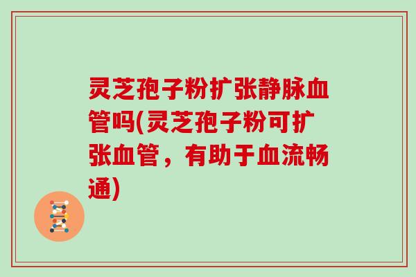 灵芝孢子粉扩张静脉血管吗(灵芝孢子粉可扩张血管,有助于血流畅通)