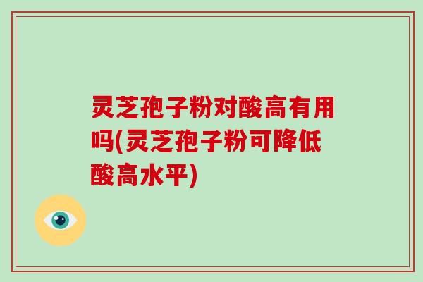 灵芝孢子粉对酸高有用吗(灵芝孢子粉可降低酸高水平)