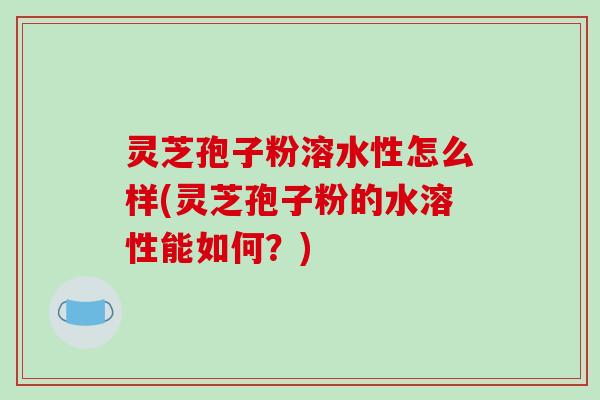 灵芝孢子粉溶水性怎么样(灵芝孢子粉的水溶性能如何？)