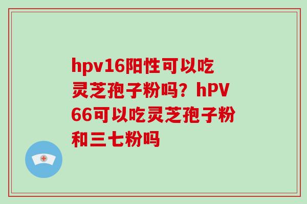 hpv16阳性可以吃灵芝孢子粉吗？hPV66可以吃灵芝孢子粉和三七粉吗