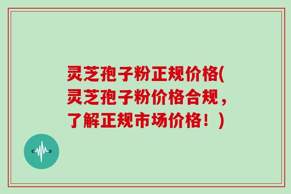 灵芝孢子粉正规价格(灵芝孢子粉价格合规,了解正规市场价格!)
