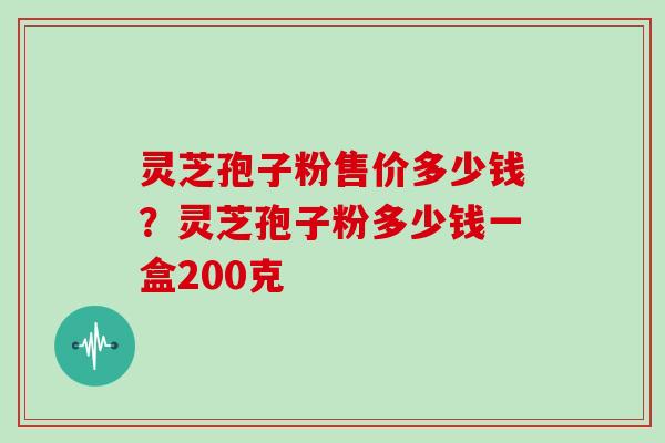 灵芝孢子粉售价多少钱?灵芝孢子粉多少钱一盒200克