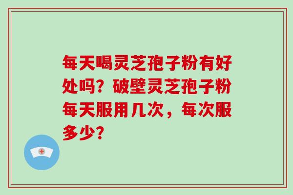 每天喝灵芝孢子粉有好处吗?破壁灵芝孢子粉每天服用几次,每次服多少?