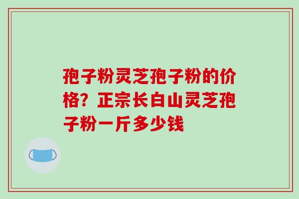 孢子粉灵芝孢子粉的价格?正宗长白山灵芝孢子粉一斤多少钱