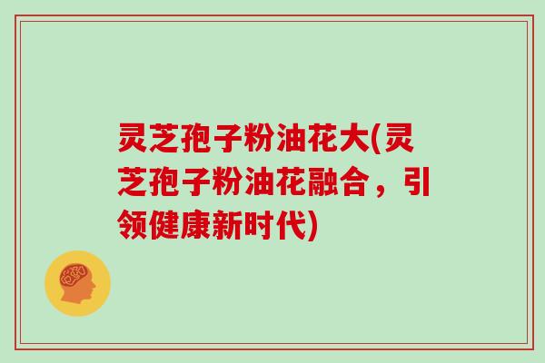 灵芝孢子粉油花大(灵芝孢子粉油花融合，引领健康新时代)