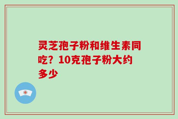 灵芝孢子粉和维生素同吃？10克孢子粉大约多少