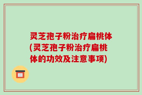 灵芝孢子粉治疗扁桃体(灵芝孢子粉治疗扁桃体的功效及注意事项)