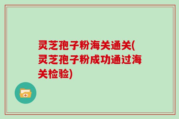 灵芝孢子粉海关通关(灵芝孢子粉成功通过海关检验)
