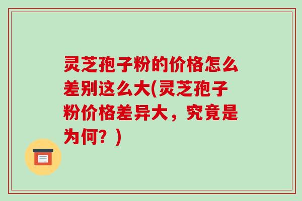 灵芝孢子粉的价格怎么差别这么大(灵芝孢子粉价格差异大,究竟是为何?)