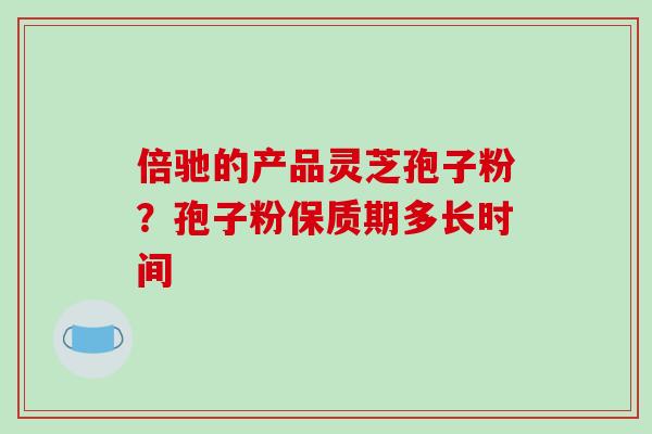 倍驰的产品灵芝孢子粉？孢子粉保质期多长时间