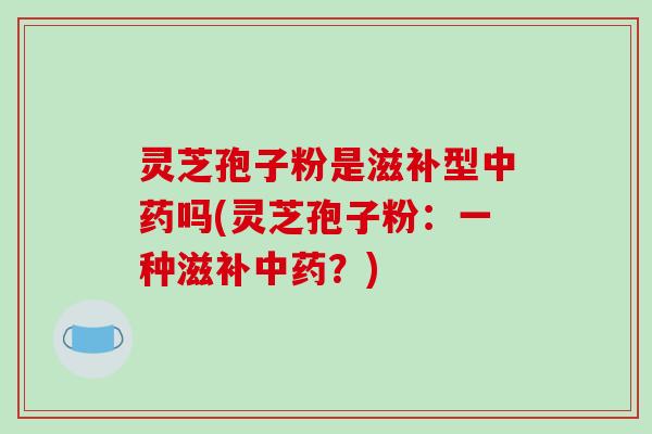 灵芝孢子粉是滋补型中药吗(灵芝孢子粉：一种滋补中药？)