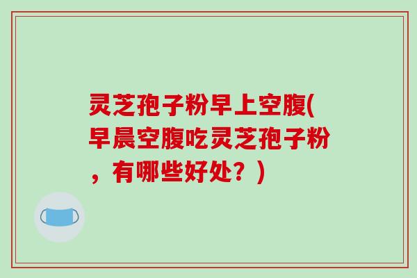 灵芝孢子粉早上空腹(早晨空腹吃灵芝孢子粉,有哪些好处?)