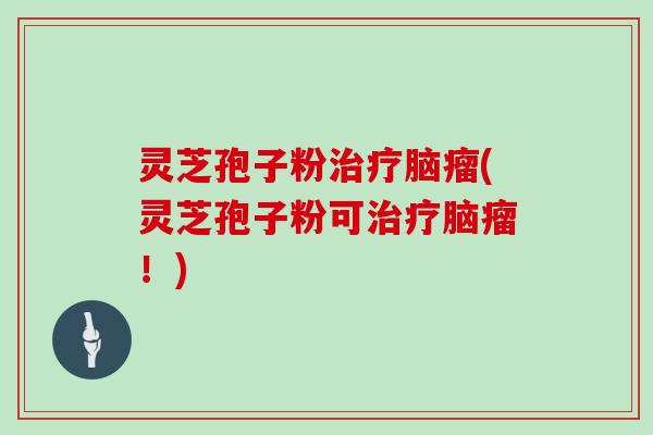 灵芝孢子粉治疗脑瘤(灵芝孢子粉可治疗脑瘤！)