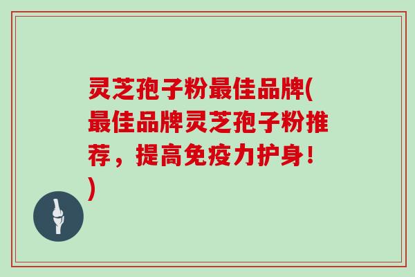 灵芝孢子粉最佳品牌(最佳品牌灵芝孢子粉推荐,提高免疫力护身!)