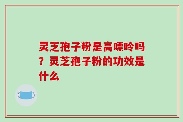 灵芝孢子粉是高嘌呤吗?灵芝孢子粉的功效是什么