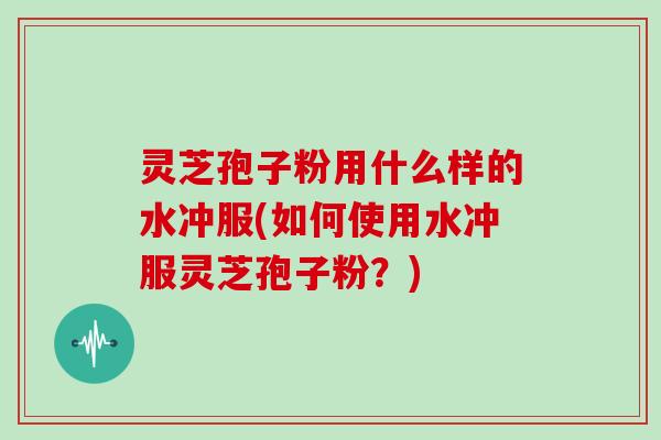 灵芝孢子粉用什么样的水冲服(如何使用水冲服灵芝孢子粉?)