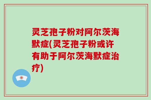 灵芝孢子粉对阿尔茨海默症(灵芝孢子粉或许有助于阿尔茨海默症治疗)