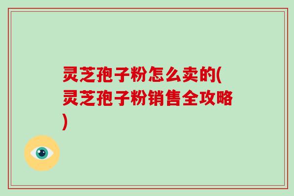 灵芝孢子粉怎么卖的(灵芝孢子粉销售全攻略)